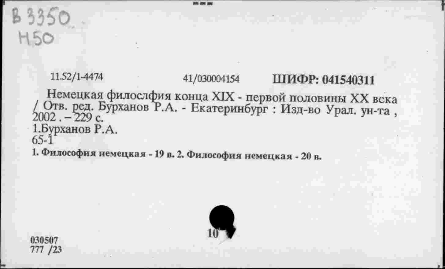 ﻿6 3350
Н5о
11-52/1-4474	41/030004154 ШИФР: 041540311
Немецкая филослфия конца XIX - первой половины XX века эпо?В’ Яоо' БУРханов Р.А. - Екатеринбург : Изд-во Урал, ун-та ,
1-Бурханов Р.А.
65-1
1. Философия немецкая -19 в. 2. Философия немецкая - 20 в.
030507
777 /23
Я